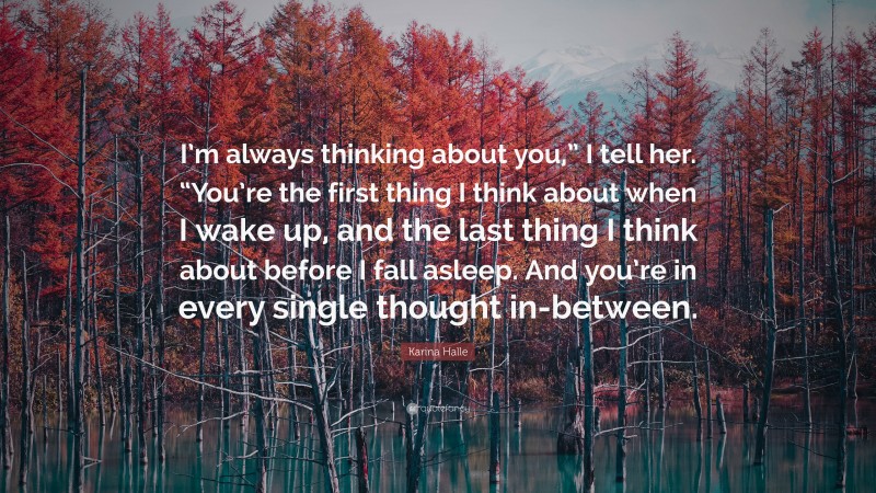 Karina Halle Quote: “I’m always thinking about you,” I tell her. “You’re the first thing I think about when I wake up, and the last thing I think about before I fall asleep. And you’re in every single thought in-between.”