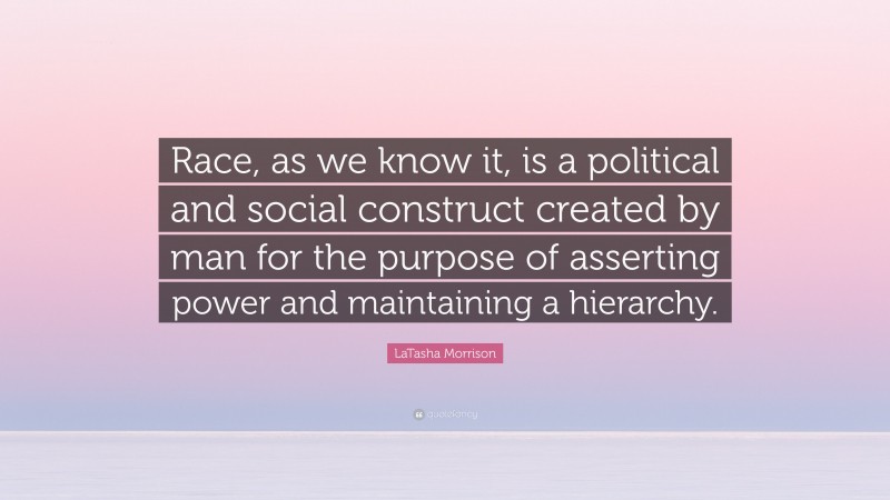 LaTasha Morrison Quote: “Race, as we know it, is a political and social construct created by man for the purpose of asserting power and maintaining a hierarchy.”
