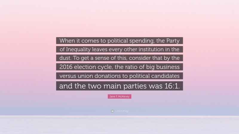 Jane F. McAlevey Quote: “When it comes to political spending, the Party of Inequality leaves every other institution in the dust. To get a sense of this, consider that by the 2016 election cycle, the ratio of big business versus union donations to political candidates and the two main parties was 16:1.”