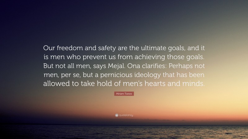 Miriam Toews Quote: “Our freedom and safety are the ultimate goals, and it is men who prevent us from achieving those goals. But not all men, says Mejal. Ona clarifies: Perhaps not men, per se, but a pernicious ideology that has been allowed to take hold of men’s hearts and minds.”