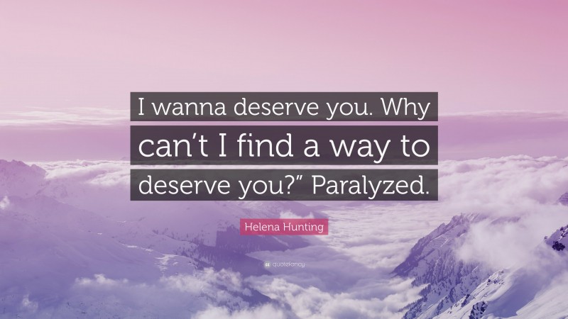 Helena Hunting Quote: “I wanna deserve you. Why can’t I find a way to deserve you?” Paralyzed.”