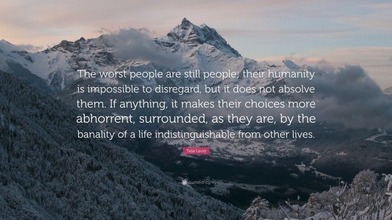 Talia Lavin Quote: “The worst people are still people; their humanity is impossible to disregard, but it does not absolve them. If anything, it makes their choices more abhorrent, surrounded, as they are, by the banality of a life indistinguishable from other lives.”