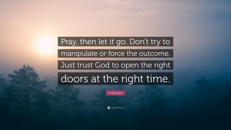 Unknown Quote: “Pray, then let it go. Don’t try to manipulate or force the outcome. Just trust God to open the right doors at the right time.”
