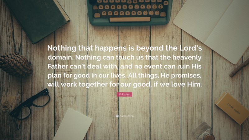 Unknown Quote: “Nothing that happens is beyond the Lord’s domain. Nothing can touch us that the heavenly Father can’t deal with, and no event can ruin His plan for good in our lives. All things, He promises, will work together for our good, if we love Him.”