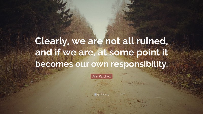 Ann Patchett Quote: “Clearly, we are not all ruined, and if we are, at some point it becomes our own responsibility.”