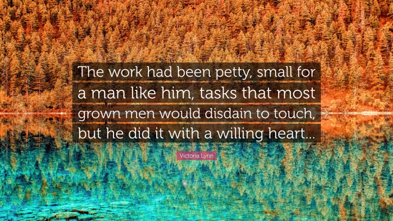 Victoria Lynn Quote: “The work had been petty, small for a man like him, tasks that most grown men would disdain to touch, but he did it with a willing heart...”