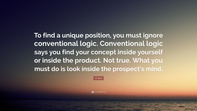 Al Ries Quote: “To find a unique position, you must ignore conventional logic. Conventional logic says you find your concept inside yourself or inside the product. Not true. What you must do is look inside the prospect’s mind.”
