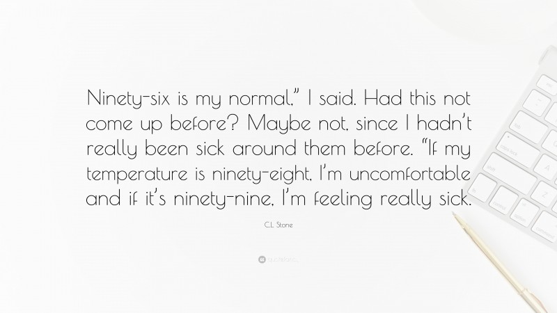 C.L. Stone Quote: “Ninety-six is my normal,” I said. Had this not come up before? Maybe not, since I hadn’t really been sick around them before. “If my temperature is ninety-eight, I’m uncomfortable and if it’s ninety-nine, I’m feeling really sick.”