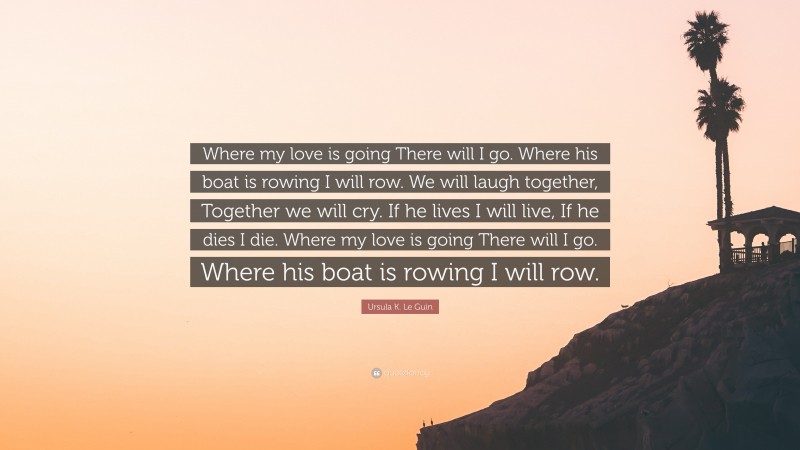 Ursula K. Le Guin Quote: “Where my love is going There will I go. Where his boat is rowing I will row. We will laugh together, Together we will cry. If he lives I will live, If he dies I die. Where my love is going There will I go. Where his boat is rowing I will row.”