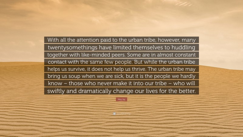 Meg Jay Quote: “With all the attention paid to the urban tribe, however, many twentysomethings have limited themselves to huddling together with like-minded peers. Some are in almost constant contact with the same few people. But while the urban tribe helps us survive, it does not help us thrive. The urban tribe may bring us soup when we are sick, but it is the people we hardly know – those who never make it into our tribe – who will swiftly and dramatically change our lives for the better.”