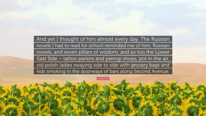 Donna Tartt Quote: “And yet I thought of him almost every day. The Russian novels I had to read for school reminded me of him; Russian novels, and seven pillars of wisdom, and so too the Lower East Side – tattoo parlors and pierogi shops, pot in the air, old polish ladies swaying side to side with grocery bags and kids smoking in the doorways of bars along Second Avenue.”