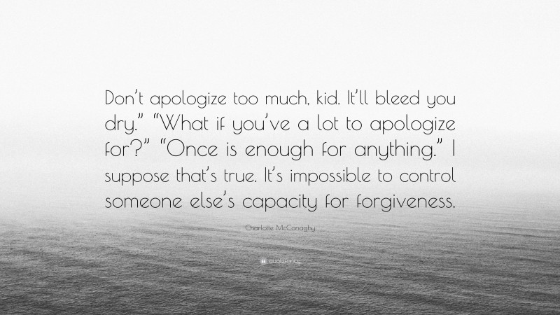 Charlotte McConaghy Quote: “Don’t apologize too much, kid. It’ll bleed you dry.” “What if you’ve a lot to apologize for?” “Once is enough for anything.” I suppose that’s true. It’s impossible to control someone else’s capacity for forgiveness.”