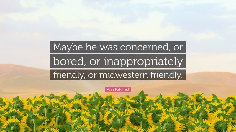 Ann Patchett Quote: “Maybe he was concerned, or bored, or inappropriately friendly, or midwestern friendly.”