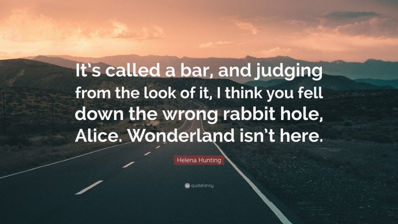 Helena Hunting Quote: “It’s called a bar, and judging from the look of it, I think you fell down the wrong rabbit hole, Alice. Wonderland isn’t here.”