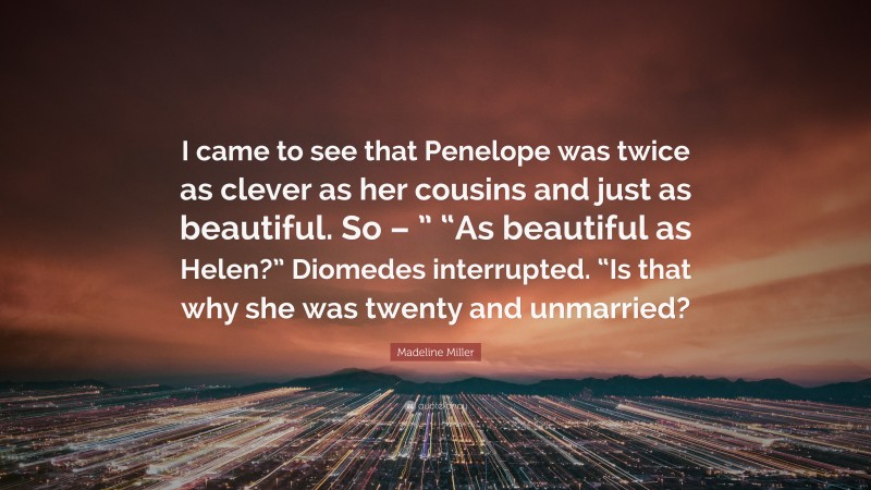 Madeline Miller Quote: “I came to see that Penelope was twice as clever as her cousins and just as beautiful. So – ” “As beautiful as Helen?” Diomedes interrupted. “Is that why she was twenty and unmarried?”