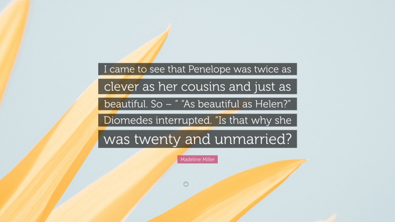 Madeline Miller Quote: “I came to see that Penelope was twice as clever as her cousins and just as beautiful. So – ” “As beautiful as Helen?” Diomedes interrupted. “Is that why she was twenty and unmarried?”