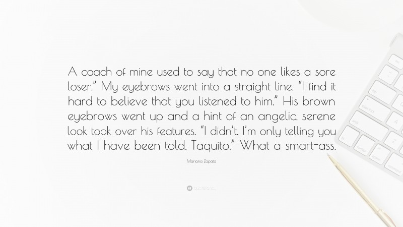 Mariana Zapata Quote: “A coach of mine used to say that no one likes a sore loser.” My eyebrows went into a straight line. “I find it hard to believe that you listened to him.” His brown eyebrows went up and a hint of an angelic, serene look took over his features. “I didn’t. I’m only telling you what I have been told, Taquito.” What a smart-ass.”