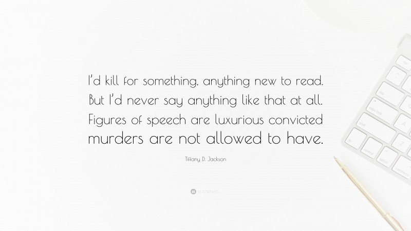 Tiffany D. Jackson Quote: “I’d kill for something, anything new to read. But I’d never say anything like that at all. Figures of speech are luxurious convicted murders are not allowed to have.”