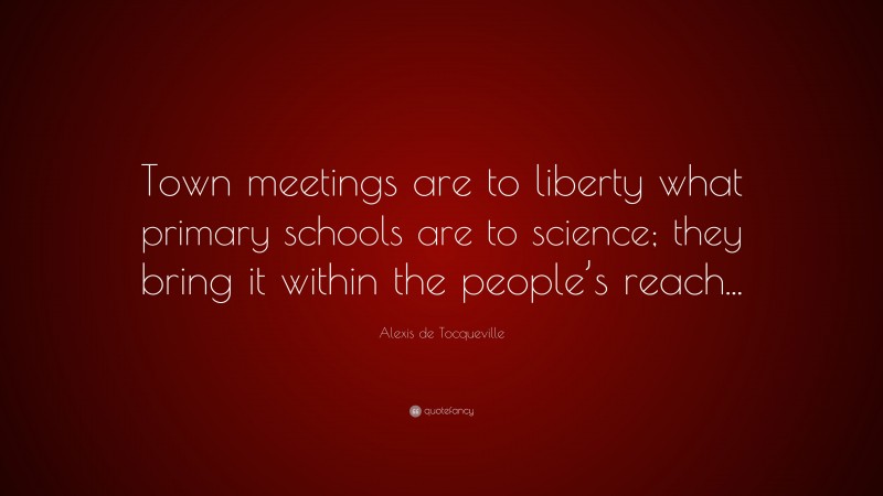 Alexis de Tocqueville Quote: “Town meetings are to liberty what primary schools are to science; they bring it within the people’s reach...”