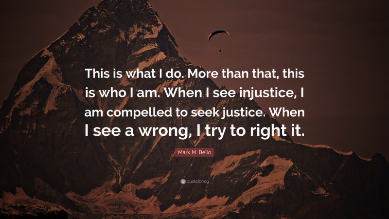 Mark M. Bello Quote: “This is what I do. More than that, this is who I am. When I see injustice, I am compelled to seek justice. When I see a wrong, I try to right it.”