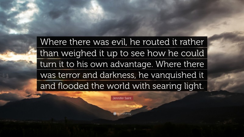 Jennifer Saint Quote: “Where there was evil, he routed it rather than weighed it up to see how he could turn it to his own advantage. Where there was terror and darkness, he vanquished it and flooded the world with searing light.”