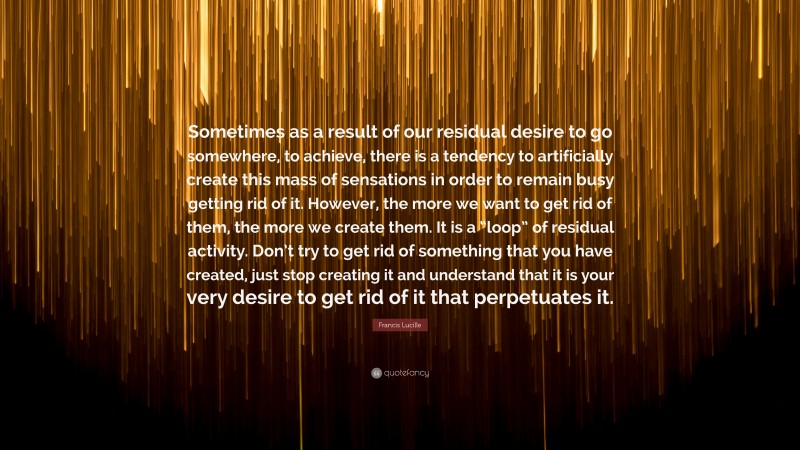 Francis Lucille Quote: “Sometimes as a result of our residual desire to go somewhere, to achieve, there is a tendency to artificially create this mass of sensations in order to remain busy getting rid of it. However, the more we want to get rid of them, the more we create them. It is a “loop” of residual activity. Don’t try to get rid of something that you have created, just stop creating it and understand that it is your very desire to get rid of it that perpetuates it.”