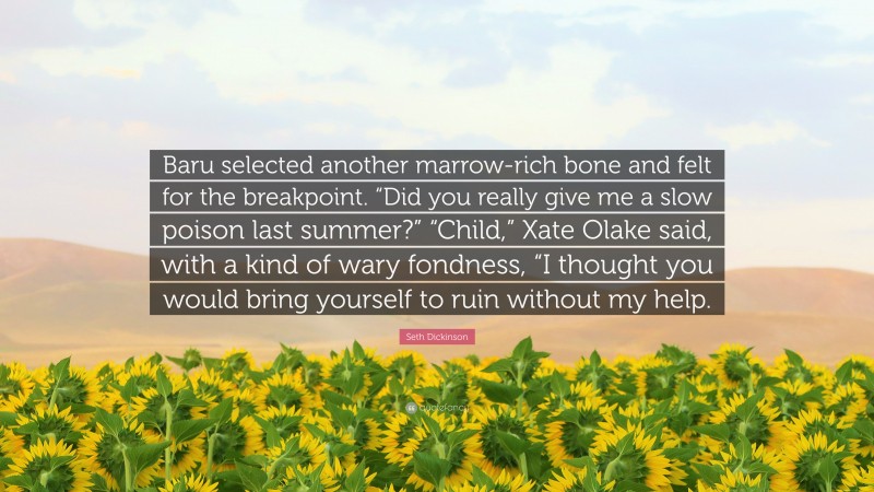 Seth Dickinson Quote: “Baru selected another marrow-rich bone and felt for the breakpoint. “Did you really give me a slow poison last summer?” “Child,” Xate Olake said, with a kind of wary fondness, “I thought you would bring yourself to ruin without my help.”