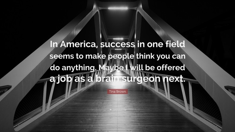 Tina Brown Quote: “In America, success in one field seems to make people think you can do anything. Maybe I will be offered a job as a brain surgeon next.”