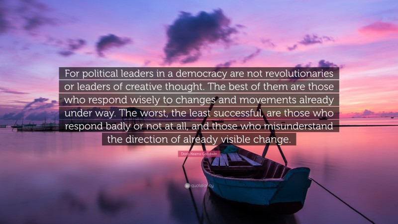 Doris Kearns Goodwin Quote: “For political leaders in a democracy are not revolutionaries or leaders of creative thought. The best of them are those who respond wisely to changes and movements already under way. The worst, the least successful, are those who respond badly or not at all, and those who misunderstand the direction of already visible change.”