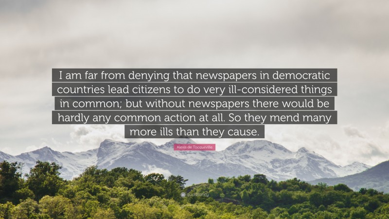 Alexis de Tocqueville Quote: “I am far from denying that newspapers in democratic countries lead citizens to do very ill-considered things in common; but without newspapers there would be hardly any common action at all. So they mend many more ills than they cause.”