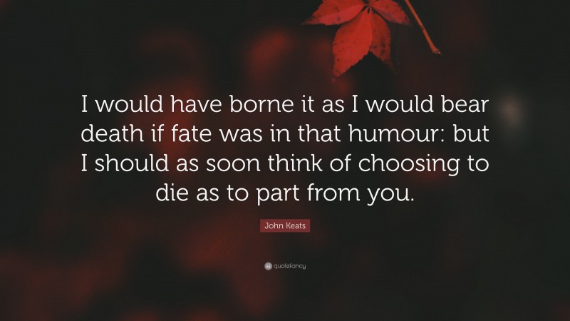 John Keats Quote: “I would have borne it as I would bear death if fate was in that humour: but I should as soon think of choosing to die as to part from you.”
