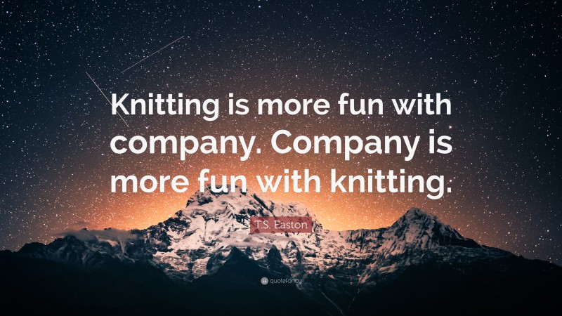 T.S. Easton Quote: “Knitting is more fun with company. Company is more fun with knitting.”