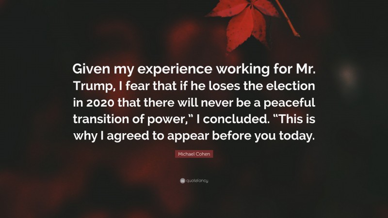 Michael Cohen Quote: “Given my experience working for Mr. Trump, I fear that if he loses the election in 2020 that there will never be a peaceful transition of power,” I concluded. “This is why I agreed to appear before you today.”