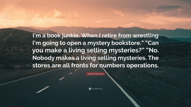 Janet Evanovich Quote: “I’m a book junkie. When I retire from wrestling I’m going to open a mystery bookstore.” “Can you make a living selling mysteries?” “No. Nobody makes a living selling mysteries. The stores are all fronts for numbers operations.”