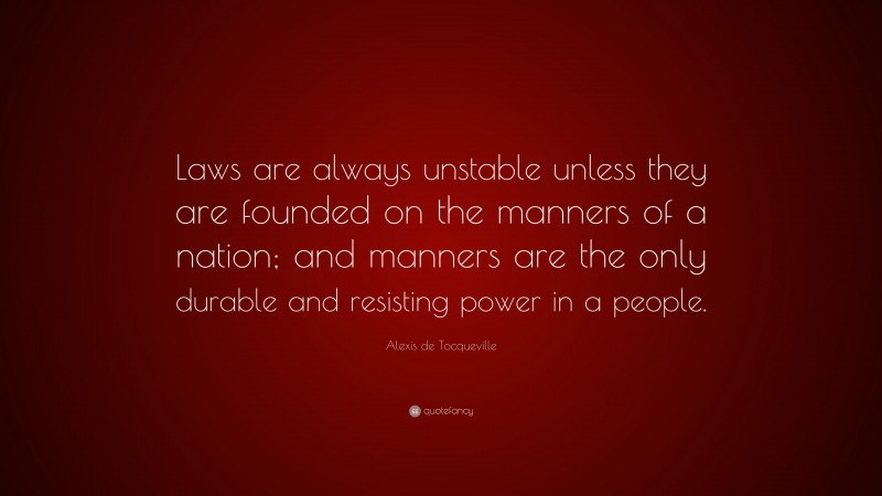 Alexis de Tocqueville Quote: “Laws are always unstable unless they are founded on the manners of a nation; and manners are the only durable and resisting power in a people.”