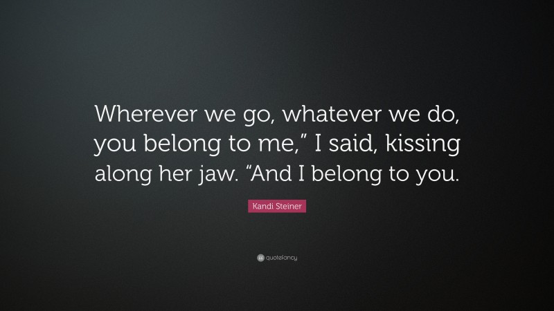 Kandi Steiner Quote: “Wherever we go, whatever we do, you belong to me,” I said, kissing along her jaw. “And I belong to you.”