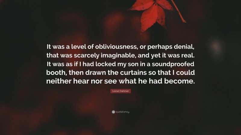 Lionel Dahmer Quote: “It was a level of obliviousness, or perhaps denial, that was scarcely imaginable, and yet it was real. It was as if I had locked my son in a soundproofed booth, then drawn the curtains so that I could neither hear nor see what he had become.”