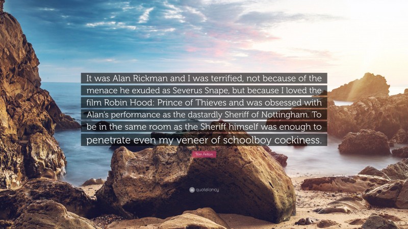 Tom Felton Quote: “It was Alan Rickman and I was terrified, not because of the menace he exuded as Severus Snape, but because I loved the film Robin Hood: Prince of Thieves and was obsessed with Alan’s performance as the dastardly Sheriff of Nottingham. To be in the same room as the Sheriff himself was enough to penetrate even my veneer of schoolboy cockiness.”