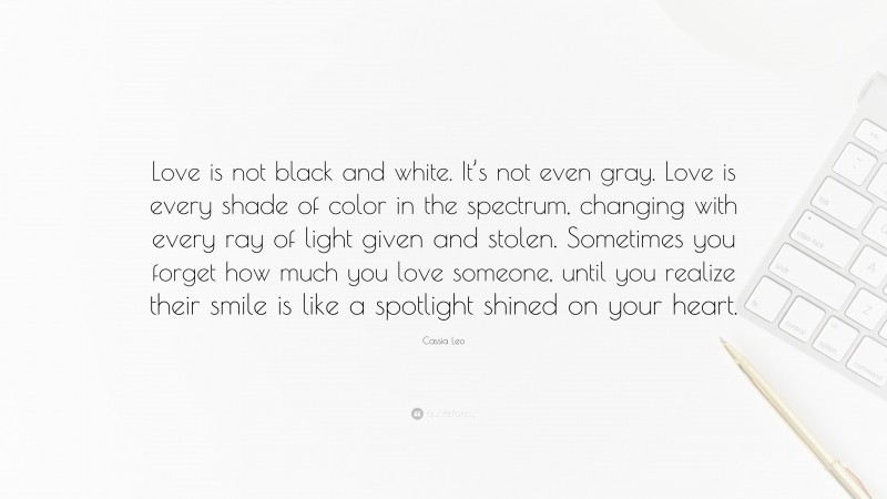 Cassia Leo Quote: “Love is not black and white. It’s not even gray. Love is every shade of color in the spectrum, changing with every ray of light given and stolen. Sometimes you forget how much you love someone, until you realize their smile is like a spotlight shined on your heart.”