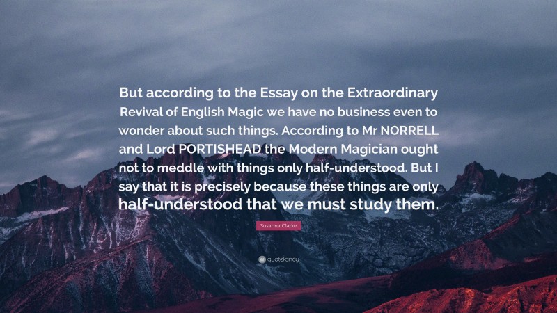 Susanna Clarke Quote: “But according to the Essay on the Extraordinary Revival of English Magic we have no business even to wonder about such things. According to Mr NORRELL and Lord PORTISHEAD the Modern Magician ought not to meddle with things only half-understood. But I say that it is precisely because these things are only half-understood that we must study them.”