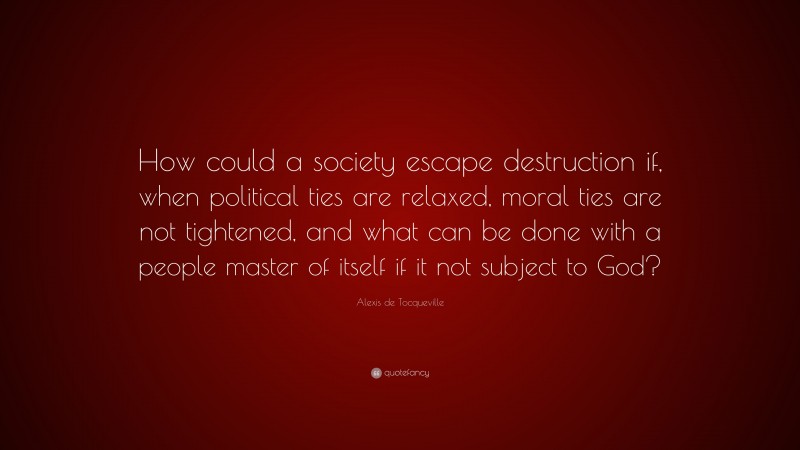 Alexis de Tocqueville Quote: “How could a society escape destruction if, when political ties are relaxed, moral ties are not tightened, and what can be done with a people master of itself if it not subject to God?”