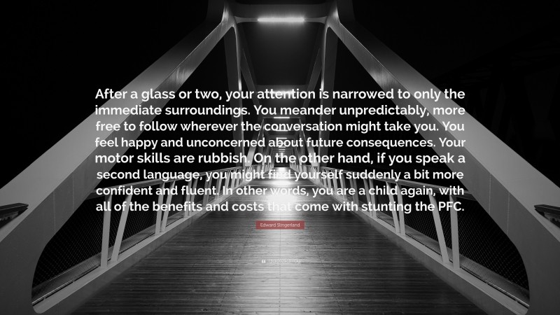 Edward Slingerland Quote: “After a glass or two, your attention is narrowed to only the immediate surroundings. You meander unpredictably, more free to follow wherever the conversation might take you. You feel happy and unconcerned about future consequences. Your motor skills are rubbish. On the other hand, if you speak a second language, you might find yourself suddenly a bit more confident and fluent. In other words, you are a child again, with all of the benefits and costs that come with stunting the PFC.”