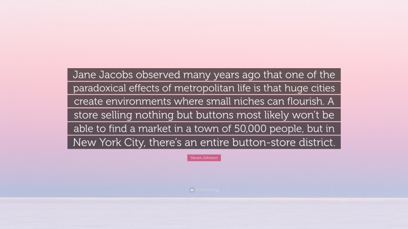 Steven Johnson Quote: “Jane Jacobs observed many years ago that one of the paradoxical effects of metropolitan life is that huge cities create environments where small niches can flourish. A store selling nothing but buttons most likely won’t be able to find a market in a town of 50,000 people, but in New York City, there’s an entire button-store district.”