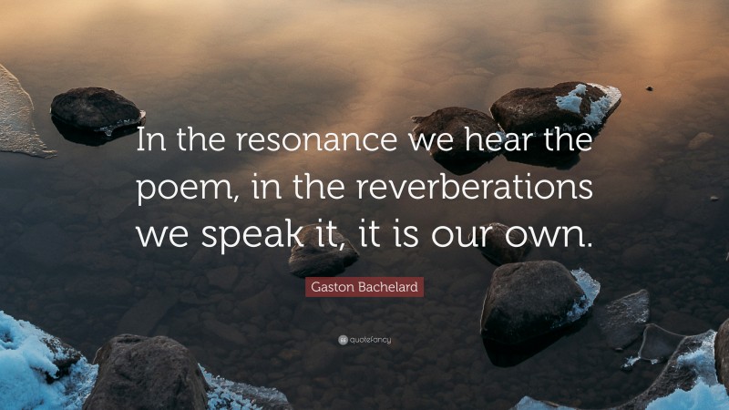 Gaston Bachelard Quote: “In the resonance we hear the poem, in the reverberations we speak it, it is our own.”