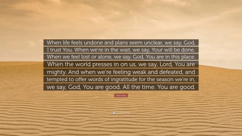 Lara Casey Quote: “When life feels undone and plans seem unclear, we say, God, I trust You. When we’re in the wait, we say, Your will be done. When we feel lost or alone, we say, God, You are in this place. When the world presses in on us, we say, Lord, You are mighty. And when we’re feeling weak and defeated, and tempted to offer words of ingratitude for the season we’re in, we say, God, You are good. All the time. You are good.”