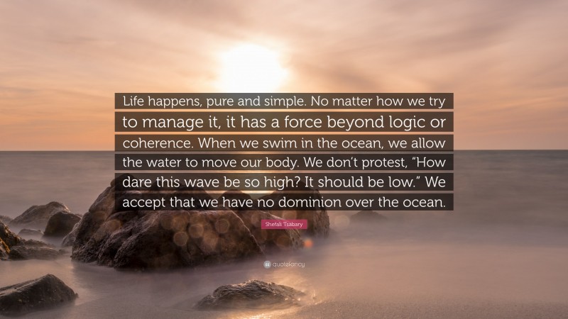 Shefali Tsabary Quote: “Life happens, pure and simple. No matter how we try to manage it, it has a force beyond logic or coherence. When we swim in the ocean, we allow the water to move our body. We don’t protest, “How dare this wave be so high? It should be low.” We accept that we have no dominion over the ocean.”