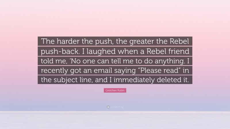 Gretchen Rubin Quote: “The harder the push, the greater the Rebel push-back. I laughed when a Rebel friend told me, ‘No one can tell me to do anything. I recently got an email saying “Please read” in the subject line, and I immediately deleted it.”