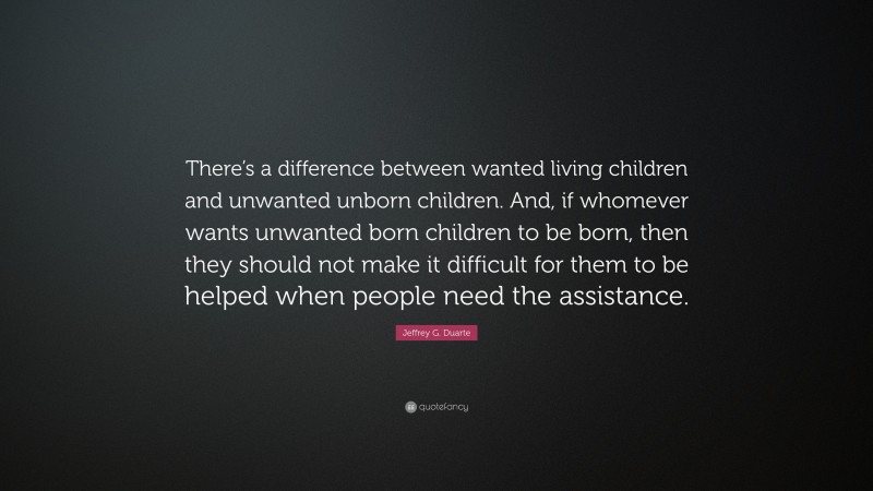 Jeffrey G. Duarte Quote: “There’s a difference between wanted living children and unwanted unborn children. And, if whomever wants unwanted born children to be born, then they should not make it difficult for them to be helped when people need the assistance.”