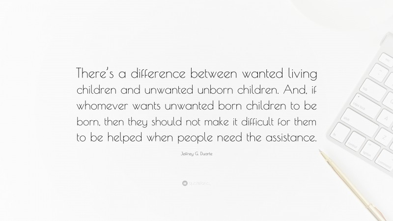 Jeffrey G. Duarte Quote: “There’s a difference between wanted living children and unwanted unborn children. And, if whomever wants unwanted born children to be born, then they should not make it difficult for them to be helped when people need the assistance.”