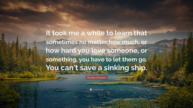 Micalea Smeltzer Quote: “It took me a while to learn that sometimes no matter how much, or how hard you love someone, or something, you have to let them go. You can’t save a sinking ship.”